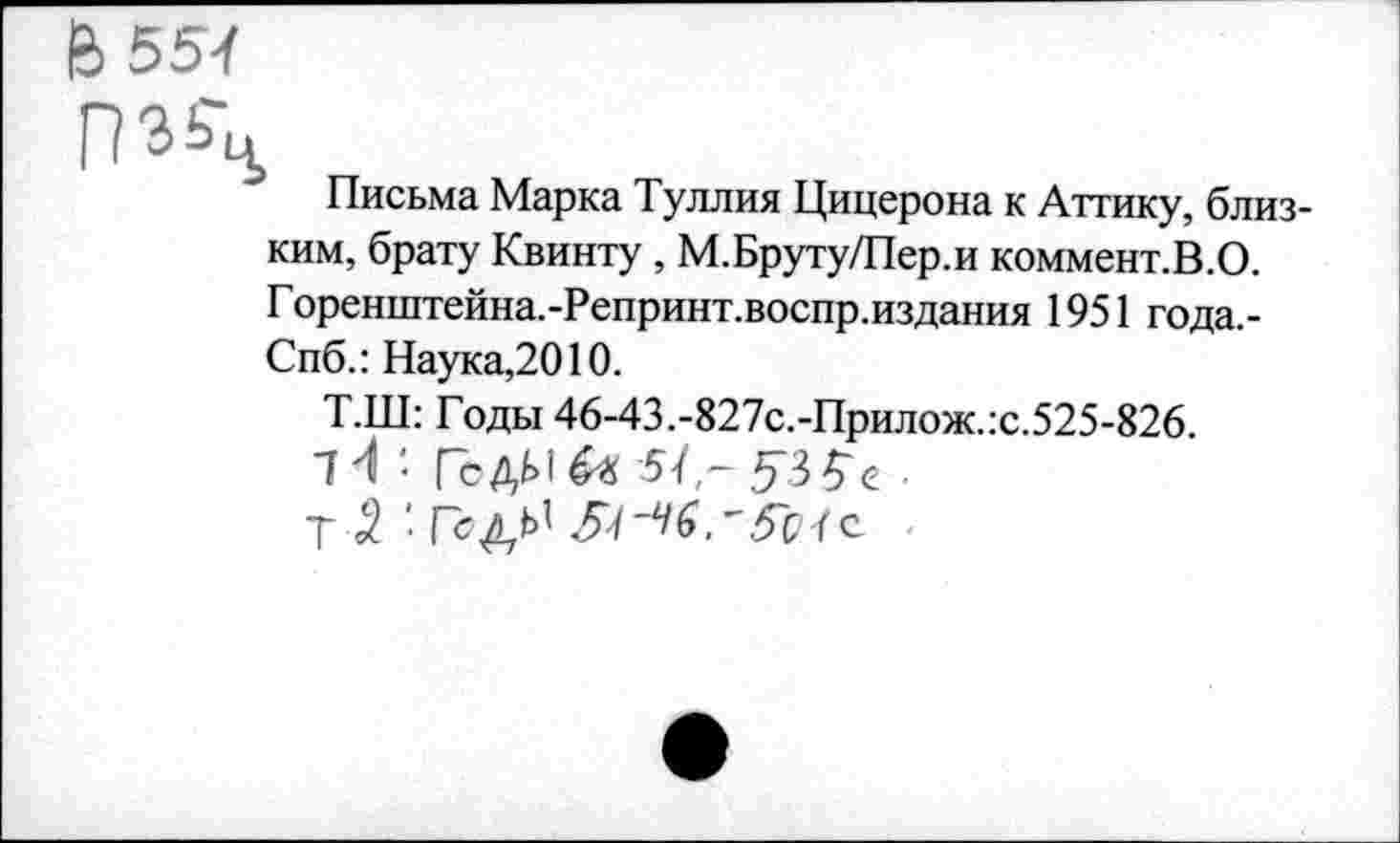 ﻿Й55-(
Письма Марка Туллия Цицерона к Аттику, близким, брату Квинту, М.Бруту/Пер.и коммент.В.О. Горенштейна.-Репринт.воспр.издания 1951 года.-Спб.: Наука,2010.
Т.Ш: Годы 46-43.-827с.-Прилож.:с.525-826.
"Й • ГсДЫ^ 5/■
Т 3. • ГсДЬ1 5^^^.'Л-1 с